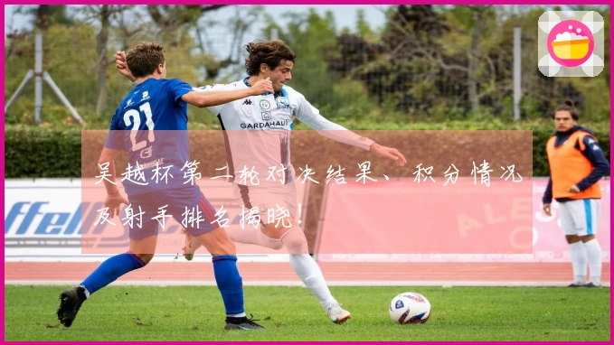 吴越杯第二轮对决结果、积分情况及射手排名揭晓！