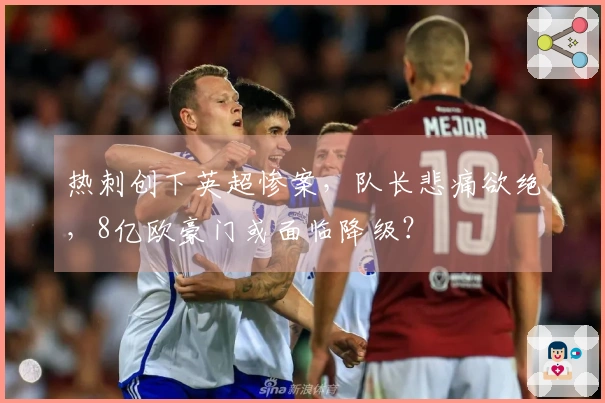 热刺创下英超惨案，队长悲痛欲绝，8亿欧豪门或面临降级？