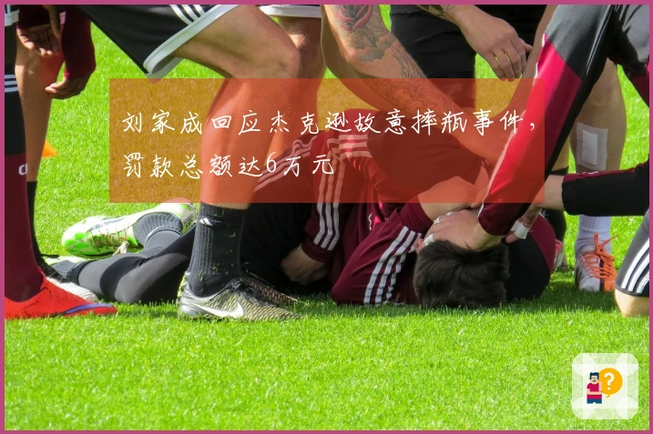 刘家成回应杰克逊故意摔瓶事件，罚款总额达6万元