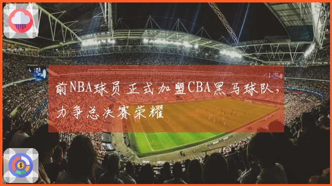 前NBA球员正式加盟CBA黑马球队，力争总决赛荣耀