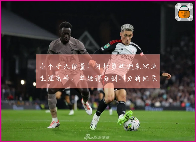 小个子大能量！河村勇辉迎来职业生涯高峰，单场得分创14分新纪录，总分超越杨瀚森