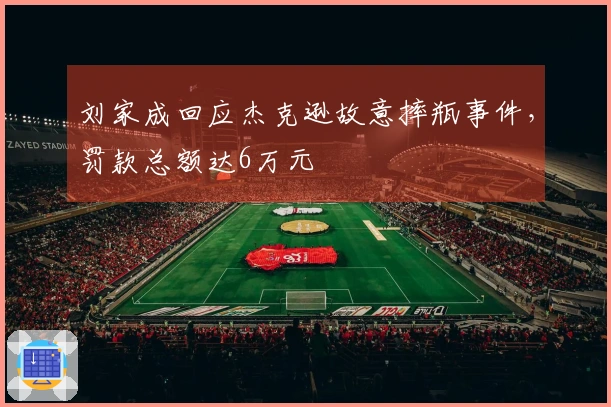 刘家成回应杰克逊故意摔瓶事件，罚款总额达6万元