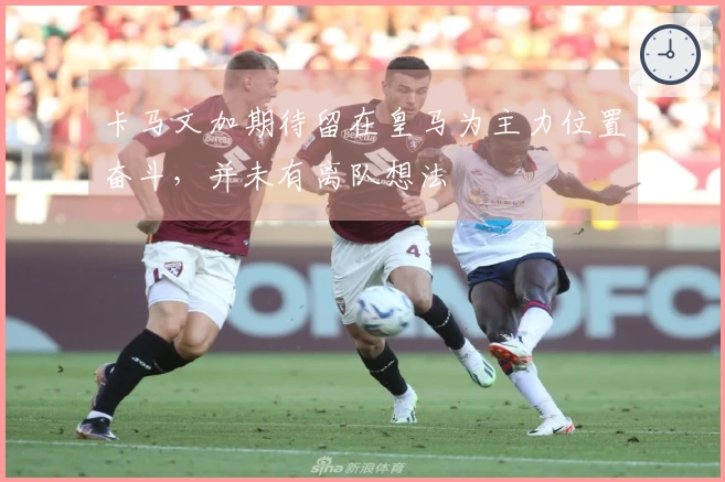 卡马文加期待留在皇马为主力位置奋斗，并未有离队想法