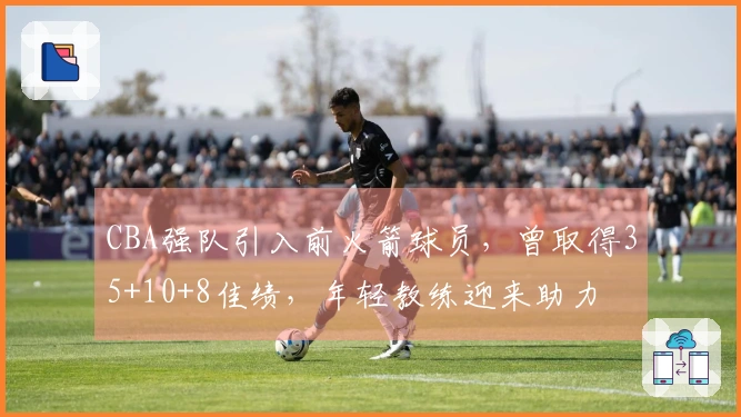 CBA强队引入前火箭球员，曾取得35+10+8佳绩，年轻教练迎来助力