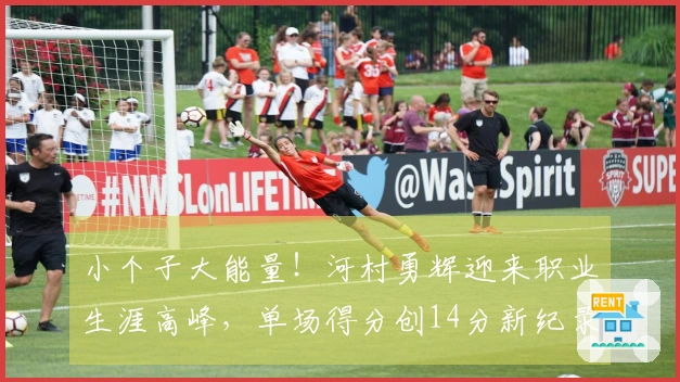 小个子大能量！河村勇辉迎来职业生涯高峰，单场得分创14分新纪录，总分超越杨瀚森