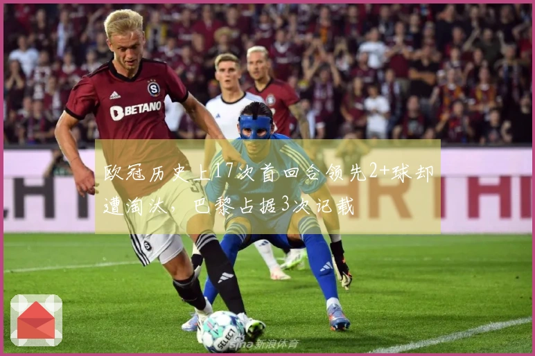 欧冠历史上17次首回合领先2+球却遭淘汰，巴黎占据3次记载