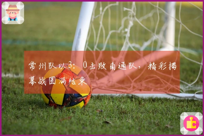 常州队以3：0击败南通队，精彩揭幕战圆满结束