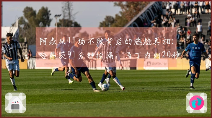 阿森纳11场不败背后的尴尬真相：哈弗茨91分钟捡漏，马丁内利20秒逆转
