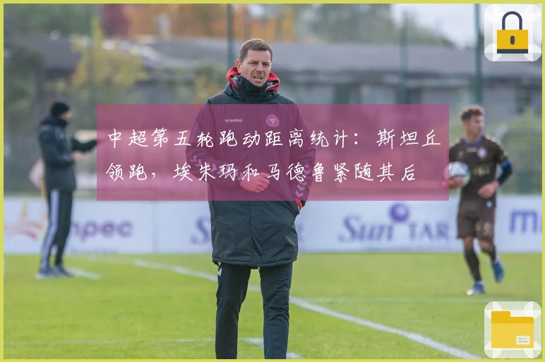中超第五轮跑动距离统计：斯坦丘领跑，埃朱玛和马德鲁紧随其后