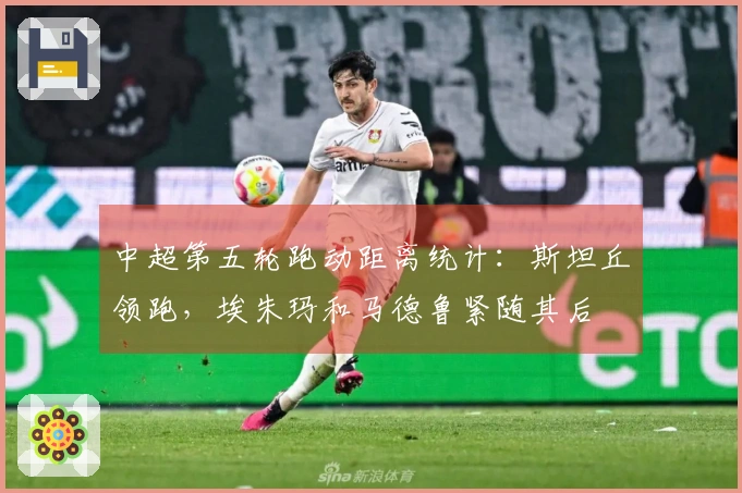 中超第五轮跑动距离统计：斯坦丘领跑，埃朱玛和马德鲁紧随其后