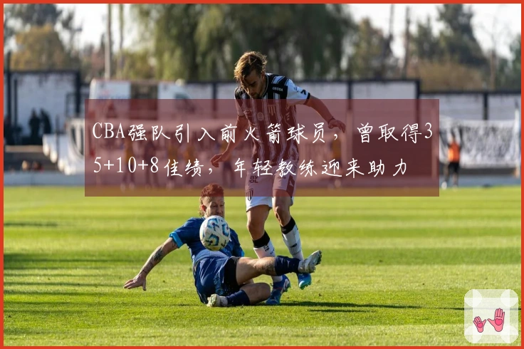CBA强队引入前火箭球员，曾取得35+10+8佳绩，年轻教练迎来助力