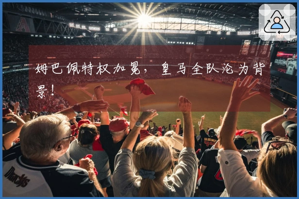 姆巴佩特权加冕，皇马全队沦为背景！