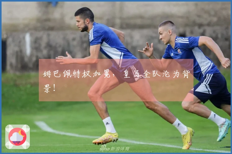 姆巴佩特权加冕，皇马全队沦为背景！