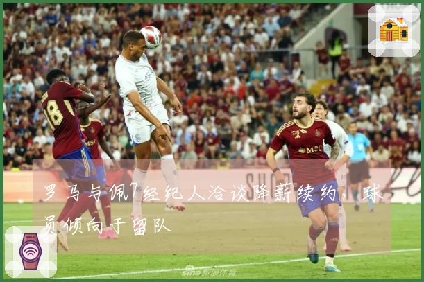 罗马与佩7经纪人洽谈降薪续约，球员倾向于留队